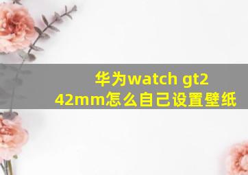 华为watch gt242mm怎么自己设置壁纸